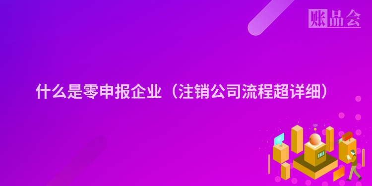 什么是零申报企业（注销公司流程超详细）