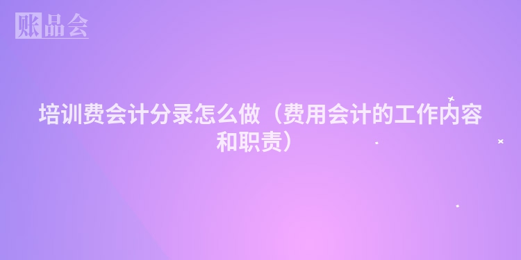 培训费会计分录怎么做（费用会计的工作内容和职责）