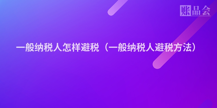 一般纳税人怎样避税（一般纳税人避税方法）