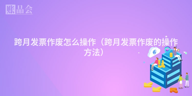 跨月发票作废怎么操作（跨月发票作废的操作方法）