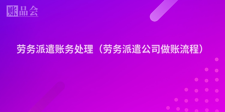 劳务派遣账务处理（劳务派遣公司做账流程）