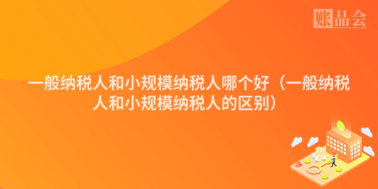 一般纳税人和小规模纳税人哪个好(一般纳税人和小规模纳税人的区别)