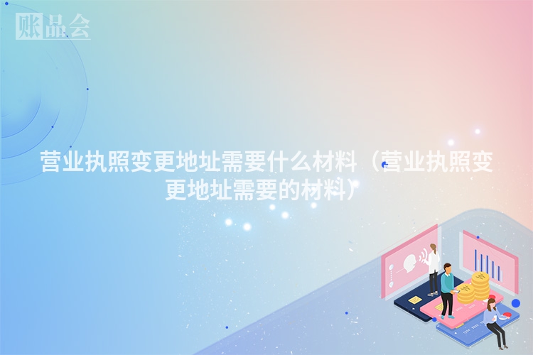 营业执照变更地址需要什么材料（营业执照变更地址需要的材料）