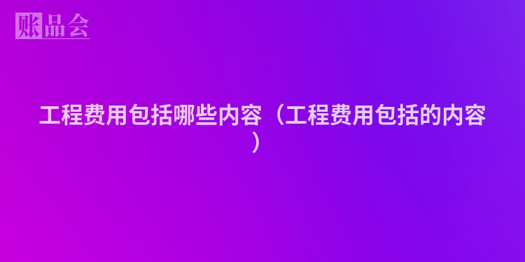 工程费用包括哪些内容（工程费用包括的内容）
