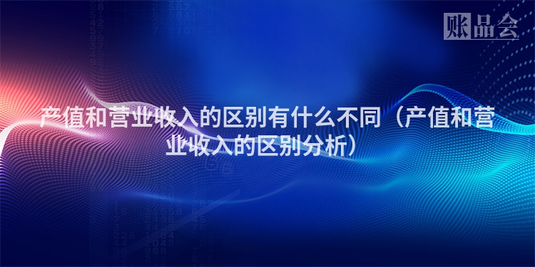 产值和营业收入的区别有什么不同（产值和营业收入的区别分析）