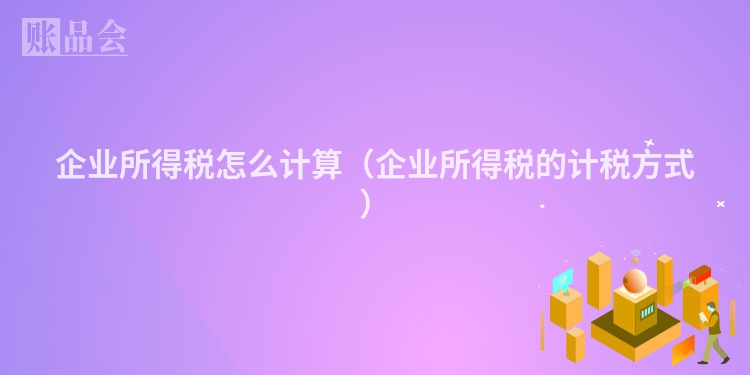 企业所得税怎么计算（企业所得税的计税方式）