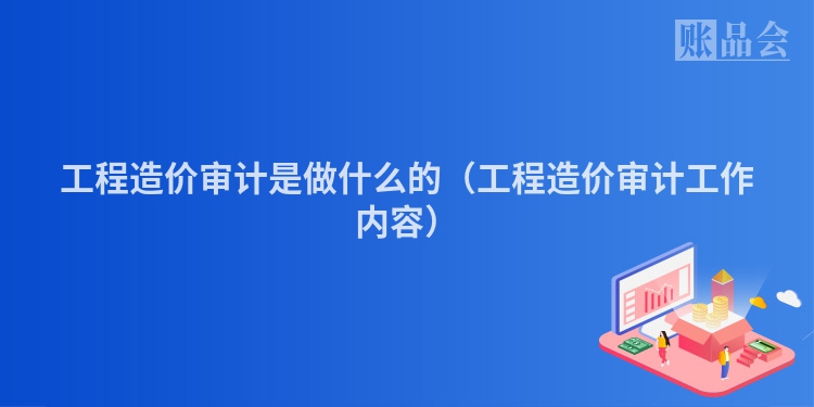 工程造价审计是做什么的（工程造价审计工作内容）