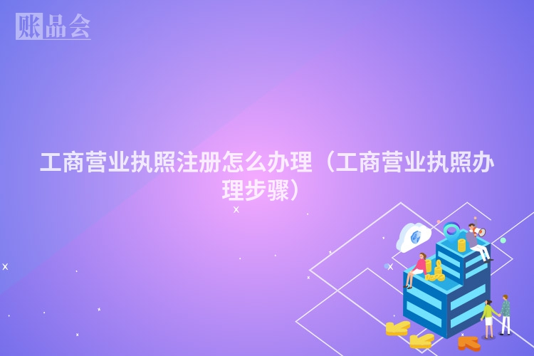 工商营业执照注册怎么办理（工商营业执照办理步骤）