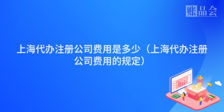 上海代办注册公司费用是多少（上海代办注册公司费用的规定）