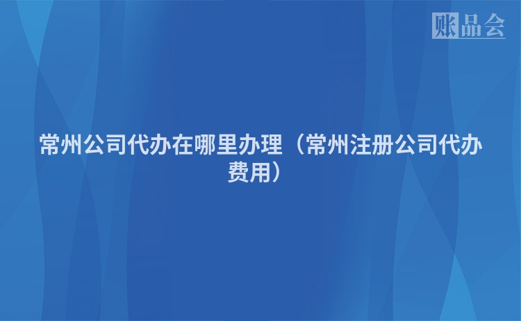 常州公司代办在哪里办理（常州注册公司代办费用）