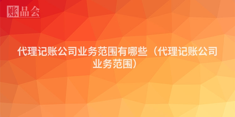 代理记账公司业务范围有哪些（代理记账公司业务范围）