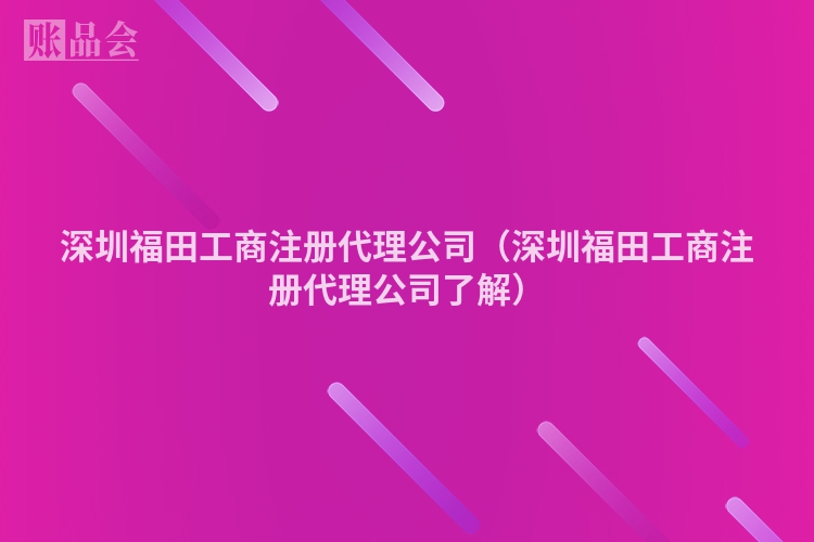 深圳福田工商注册代理公司（深圳福田工商注册代理公司了解）