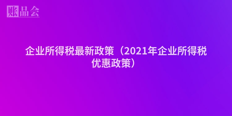 企业所得税最新政策（2021年企业所得税优惠政策）