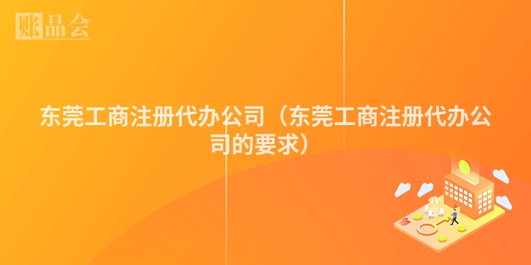 东莞工商注册代办公司（东莞工商注册代办公司的要求）