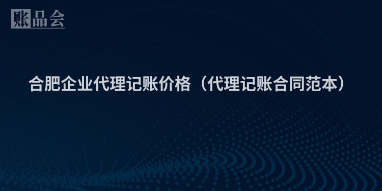 合肥企业代理记账价格（代理记账合同范本）