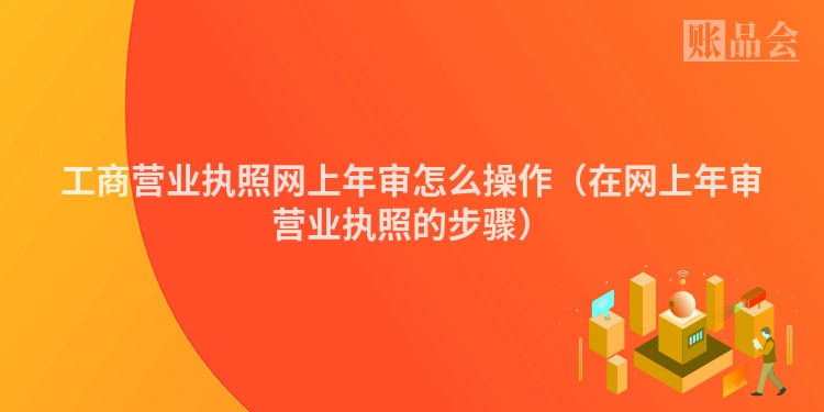 工商营业执照网上年审怎么操作（在网上年审营业执照的步骤）