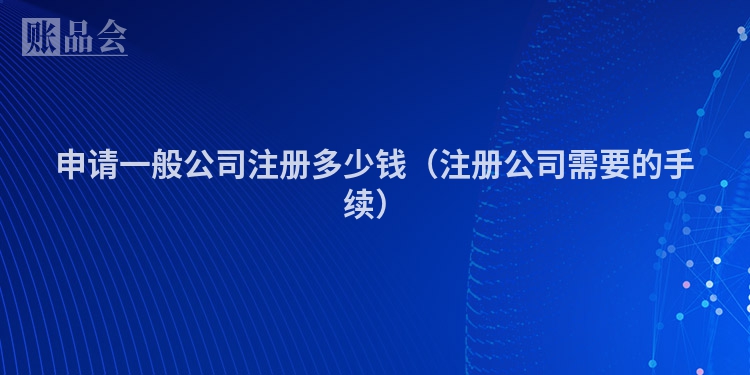 申请一般公司注册多少钱（注册公司需要的手续）