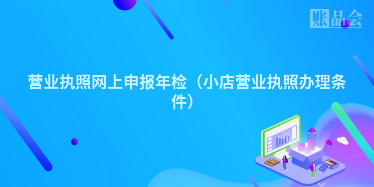 营业执照网上申报年检（小店营业执照办理条件）