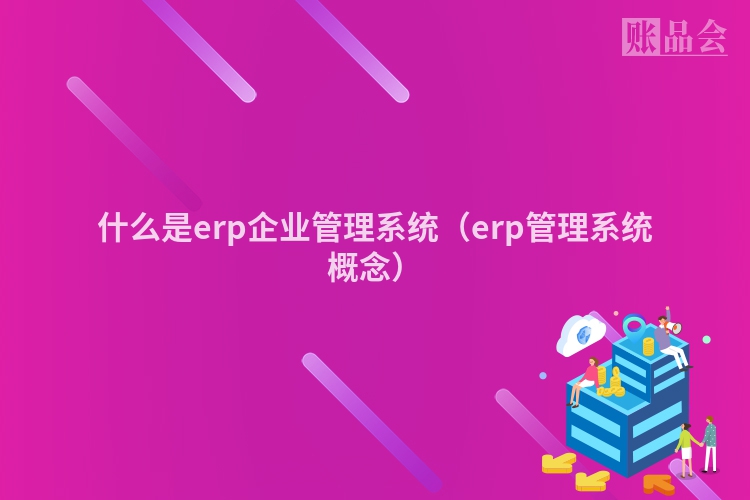 什么是erp企业管理系统（erp管理系统概念）