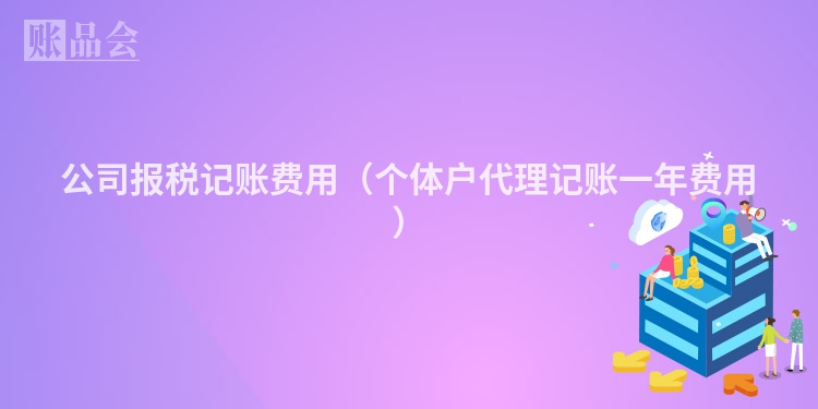 公司报税记账费用（个体户代理记账一年费用）
