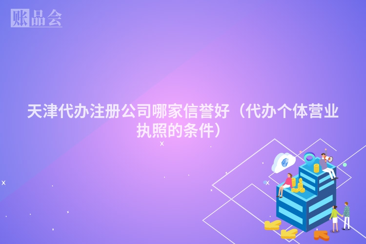 天津代办注册公司哪家信誉好（代办个体营业执照的条件）
