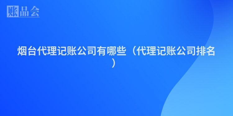 烟台代理记账公司有哪些(代理记账公司排名)