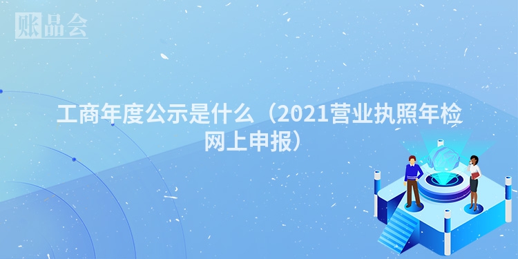 工商年度公示是什么（2021营业执照年检网上申报）