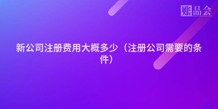 新公司注册费用大概多少（注册公司需要的条件）