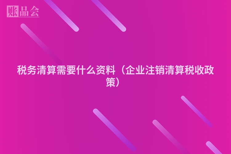 税务清算需要什么资料（企业注销清算税收政策）