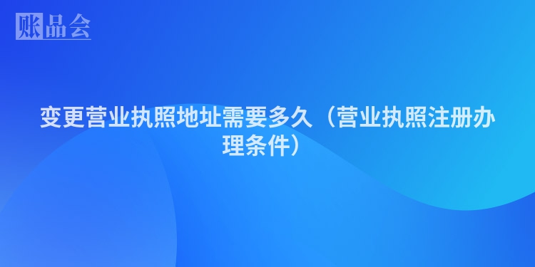 变更营业执照地址需要多久（营业执照注册办理条件）