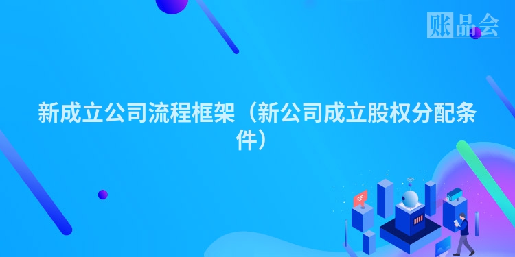 新成立公司流程框架(新公司成立股权分配条件)