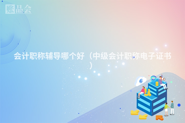 会计职称辅导哪个好（中级会计职称电子证书 ）