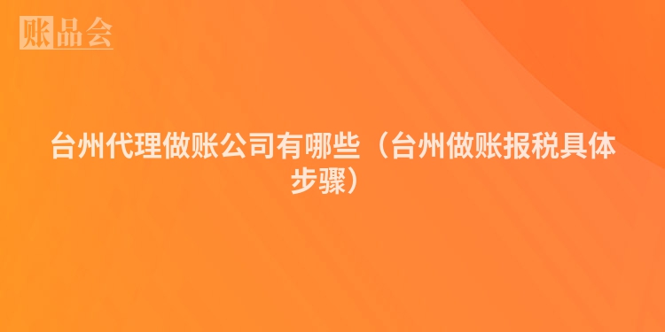 台州代理做账公司有哪些（台州做账报税具体步骤）