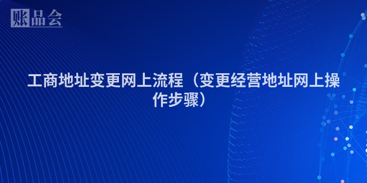 工商地址变更网上流程（变更经营地址网上操作步骤）