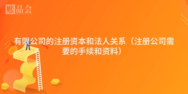 有限公司的注册资本和法人关系(注册公司需要的手续和资料)