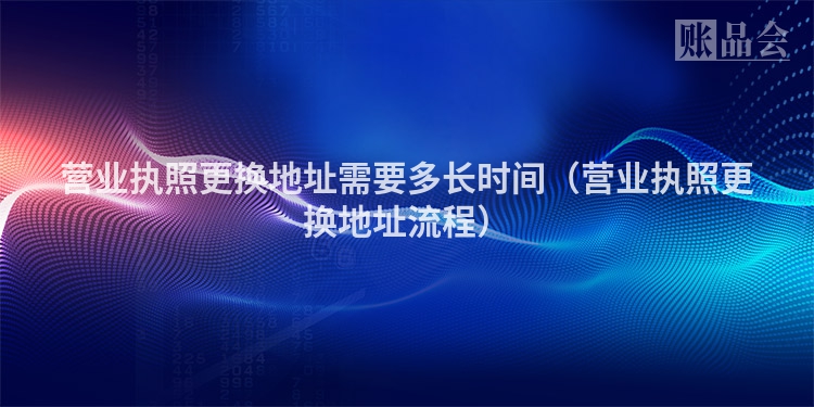 营业执照更换地址需要多长时间（营业执照更换地址流程）