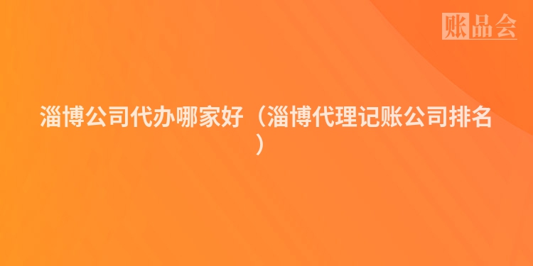 淄博公司代办哪家好（淄博代理记账公司排名）