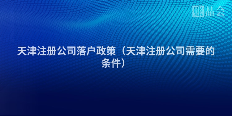 天津注册公司落户政策（天津注册公司需要的条件）