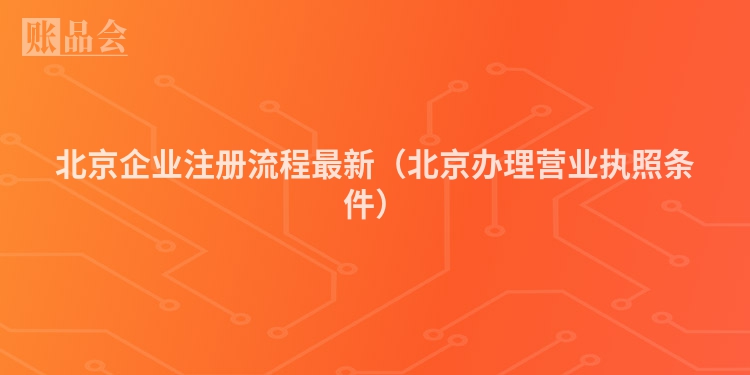 北京企业注册流程最新(北京办理营业执照条件)