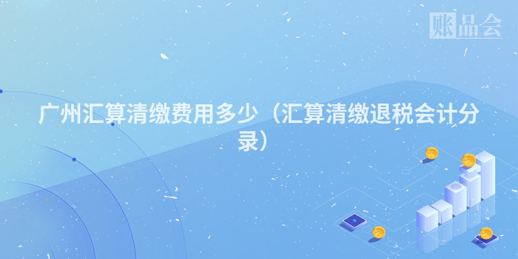 广州汇算清缴费用多少（汇算清缴退税会计分录）
