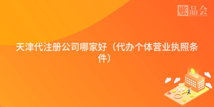 天津代注册公司哪家好（代办个体营业执照条件）