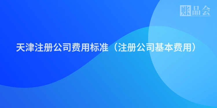 天津注册公司费用标准（注册公司基本费用）