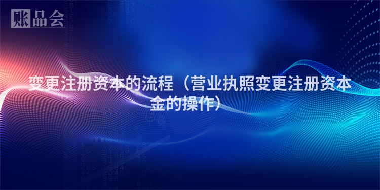 变更注册资本的流程（营业执照变更注册资本金的操作）