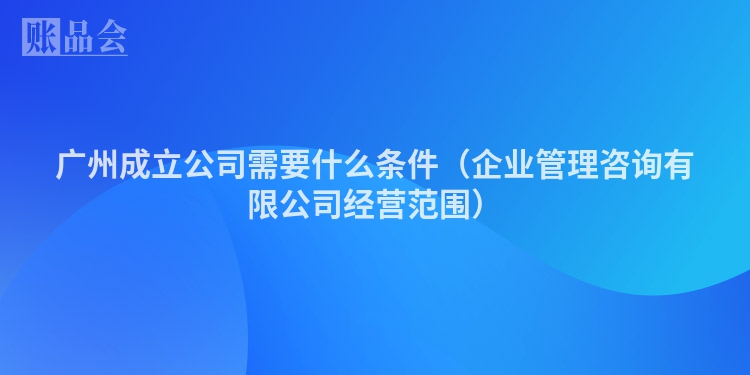 广州成立公司需要什么条件（企业管理咨询有限公司经营范围）