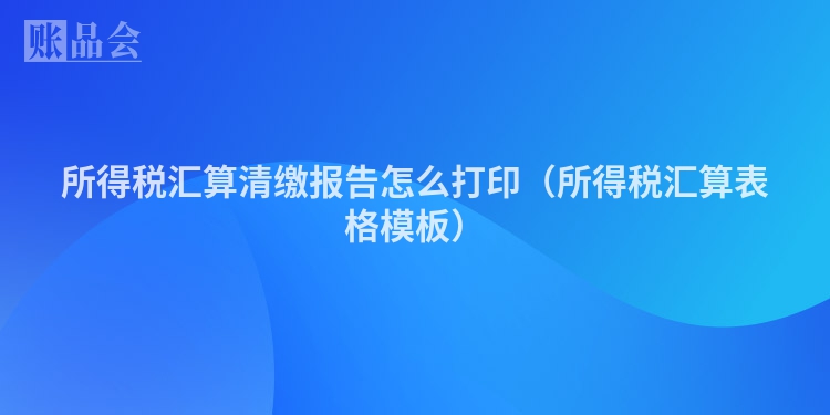 所得税汇算清缴报告怎么打印(所得税汇算表格模板)