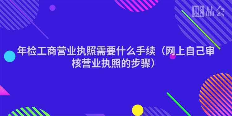 年检工商营业执照需要什么手续（网上自己审核营业执照的步骤）