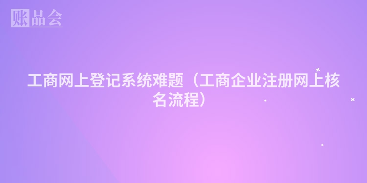 工商网上登记系统难题（工商企业注册网上核名流程）