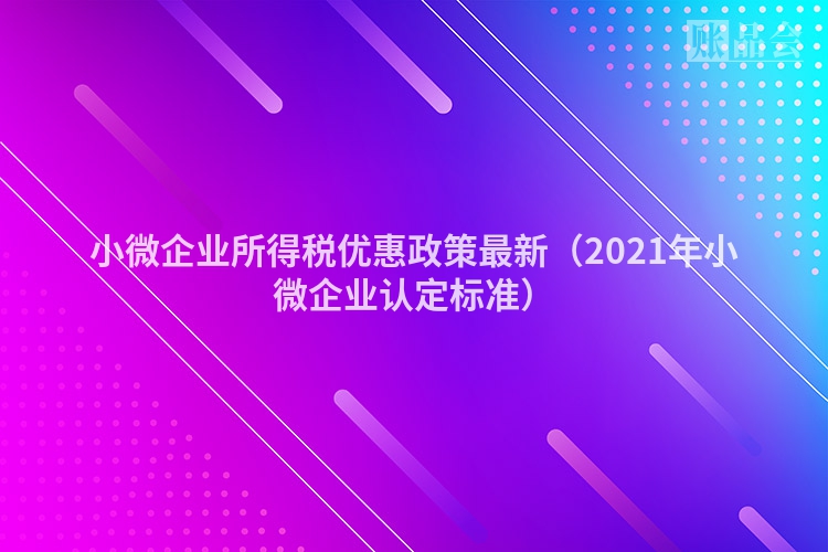 小微企业所得税优惠政策最新（2021年小微企业认定标准）
