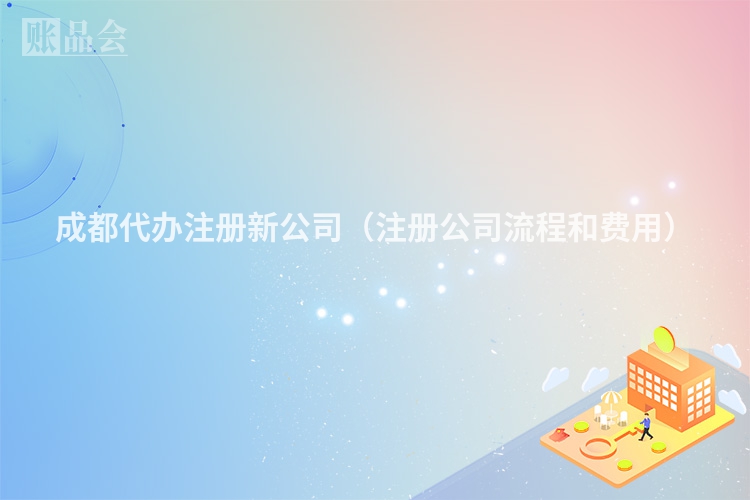 成都代办注册新公司（注册公司流程和费用）