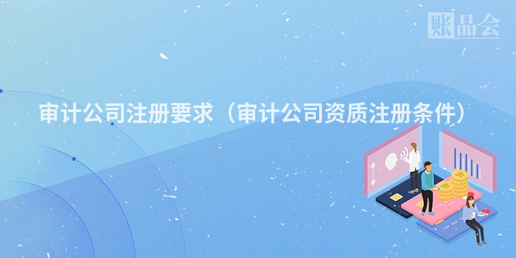审计公司注册要求(审计公司资质注册条件)